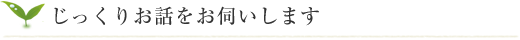 じっくりお話をお伺いします